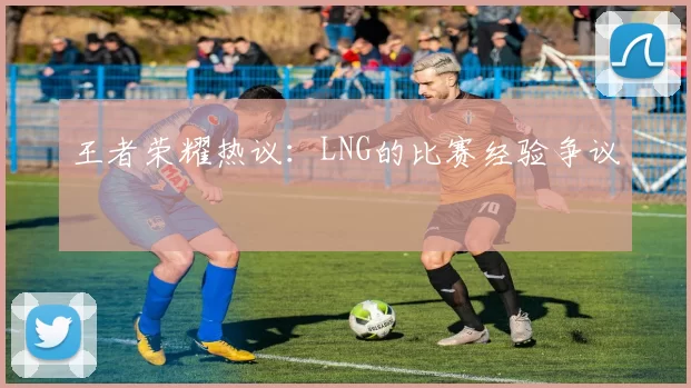王者荣耀热议：LNG的比赛经验争议