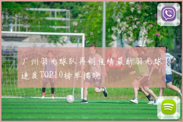 广州羽毛球队再创佳绩最新羽毛球速度TOP10榜单揭晓