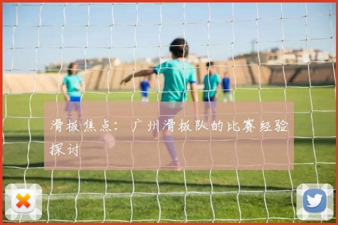滑板焦点：广州滑板队的比赛经验探讨