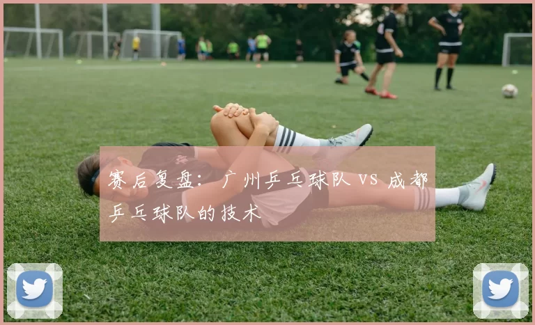 赛后复盘：广州乒乓球队 vs 成都乒乓球队的技术